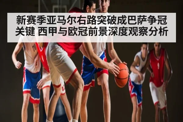 新赛季亚马尔右路突破成巴萨争冠关键 西甲与欧冠前景深度观察分析