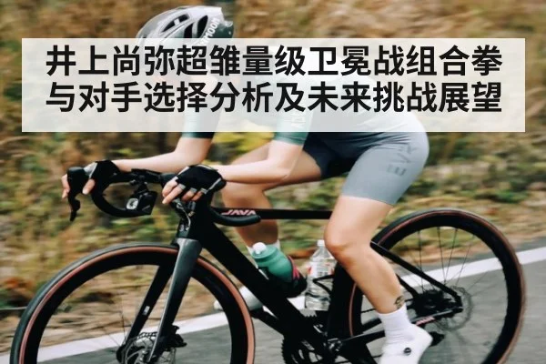 井上尚弥超雏量级卫冕战组合拳与对手选择分析及未来挑战展望
